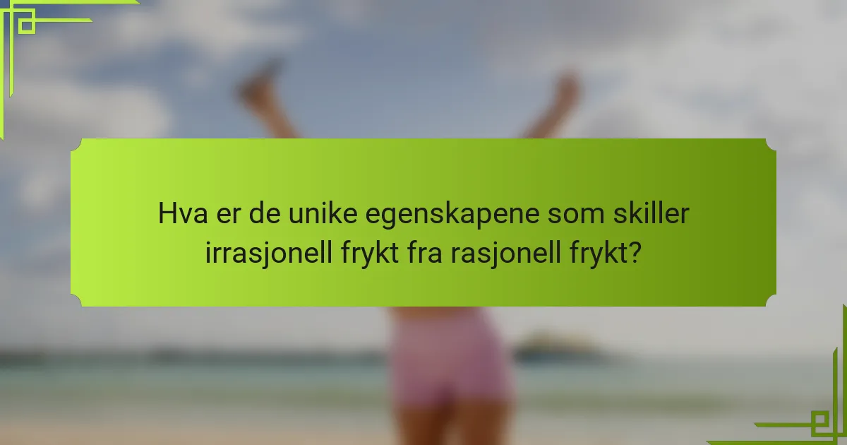 Hva er de unike egenskapene som skiller irrasjonell frykt fra rasjonell frykt?