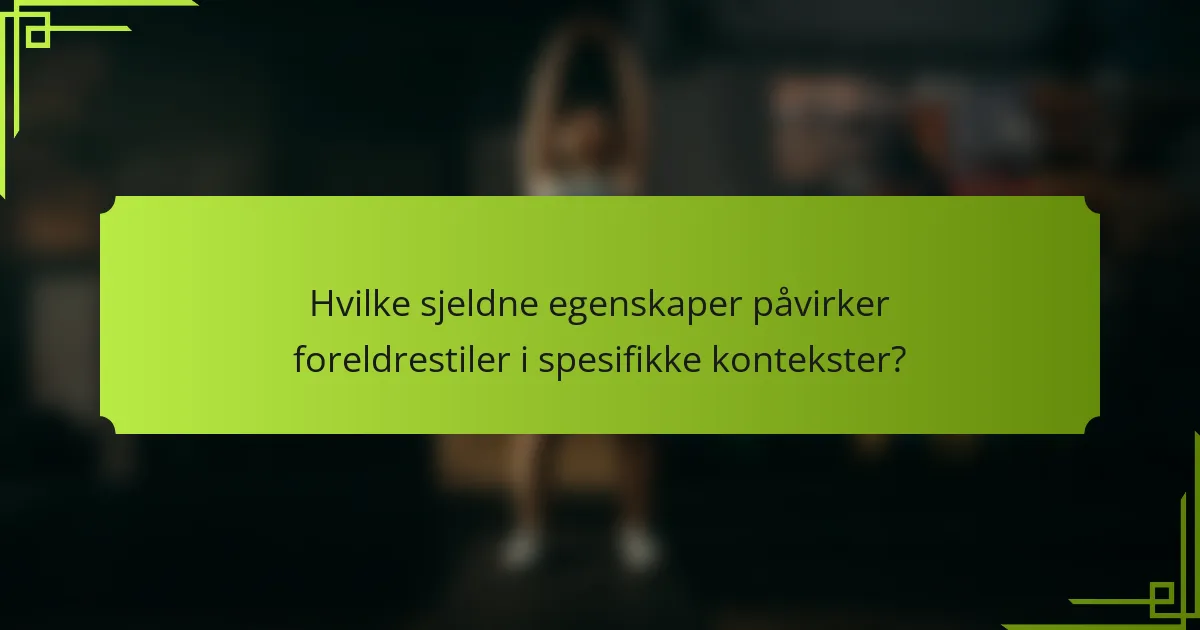 Hvilke sjeldne egenskaper påvirker foreldrestiler i spesifikke kontekster?
