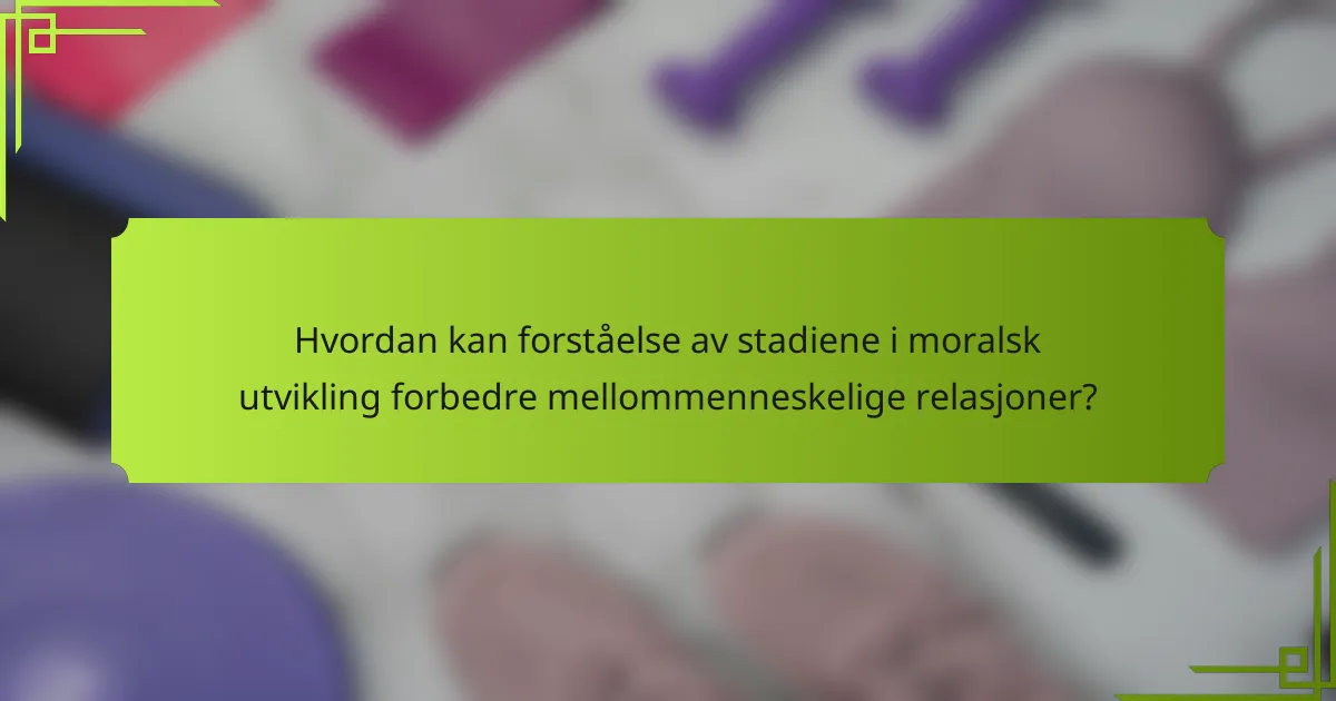 Hvordan kan forståelse av stadiene i moralsk utvikling forbedre mellommenneskelige relasjoner?